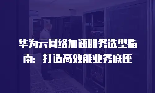 华为云网络加速服务选型指南：打造高效能业务底座