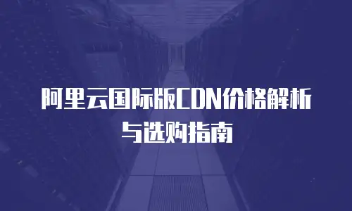 阿里云国际版CDN价格解析与选购指南