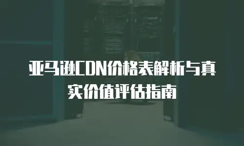 亚马逊CDN价格表解析与真实价值评估指南