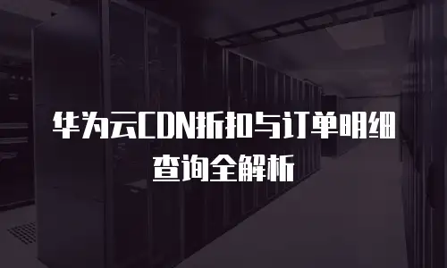 华为云CDN折扣与订单明细查询全解析