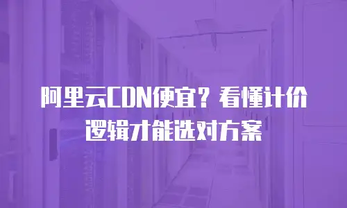 阿里云CDN便宜？看懂计价逻辑才能选对方案
