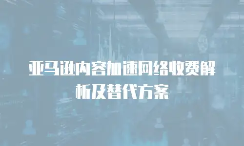 亚马逊内容加速网络收费解析及替代方案