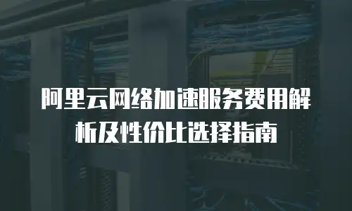 阿里云网络加速服务费用解析及性价比选择指南