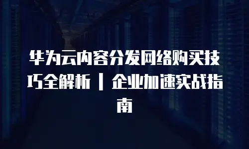 华为云内容分发网络购买技巧全解析 | 企业加速实战指南