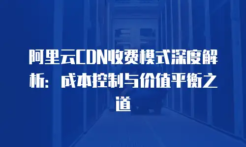 阿里云CDN收费模式深度解析：成本控制与价值平衡之道