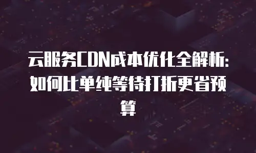 云服务CDN成本优化全解析：如何比单纯等待打折更省预算