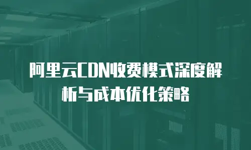 阿里云CDN收费模式深度解析与成本优化策略