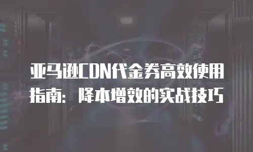 亚马逊CDN代金券高效使用指南：降本增效的实战技巧