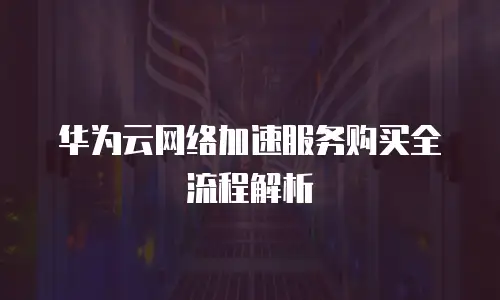 华为云网络加速服务购买全流程解析