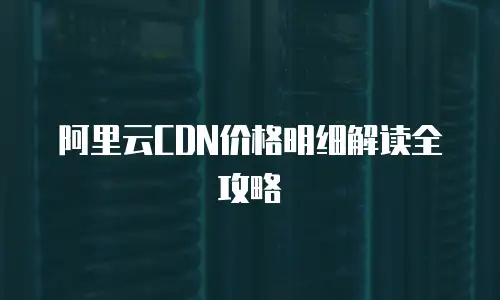阿里云CDN价格明细解读全攻略
