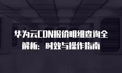 华为云CDN报价明细查询全解析：时效与操作指南