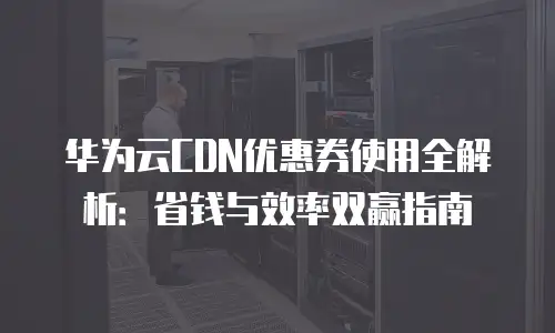 华为云CDN优惠券使用全解析：省钱与效率双赢指南