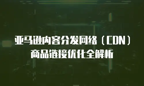 亚马逊内容分发网络（CDN）商品链接优化全解析