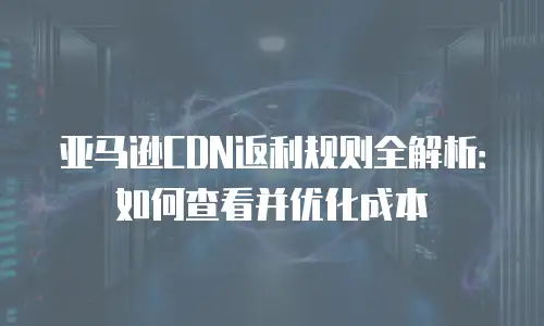 亚马逊CDN返利规则全解析：如何查看并优化成本