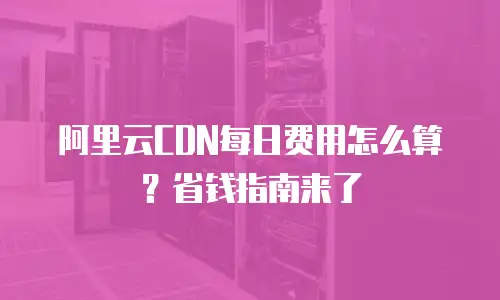 阿里云CDN每日费用怎么算？省钱指南来了