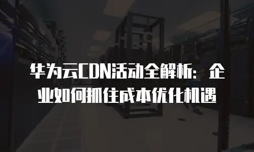 华为云CDN活动全解析：企业如何抓住成本优化机遇