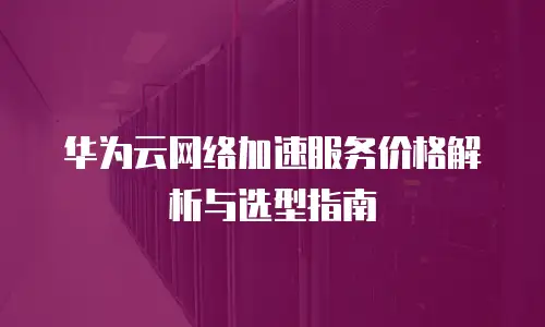 华为云网络加速服务价格解析与选型指南