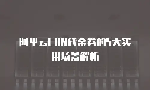 阿里云CDN代金券的5大实用场景解析