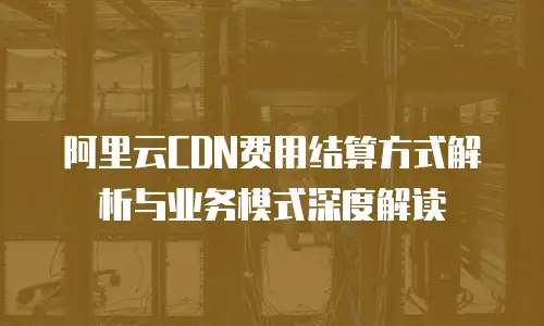 阿里云CDN费用结算方式解析与业务模式深度解读