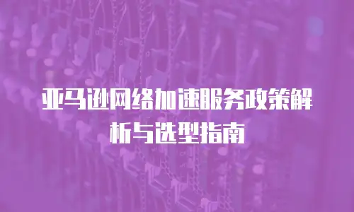 亚马逊网络加速服务政策解析与选型指南