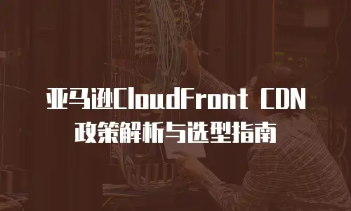 亚马逊CloudFront CDN政策解析与选型指南