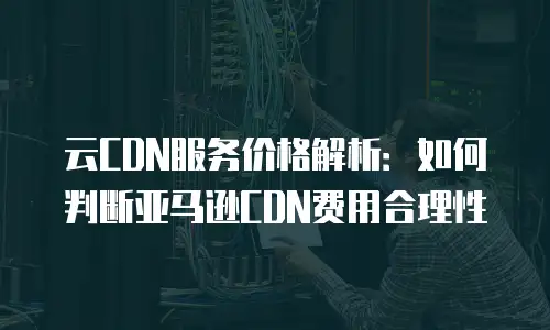 云CDN服务价格解析：如何判断亚马逊CDN费用合理性