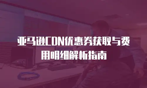 亚马逊CDN优惠券获取与费用明细解析指南