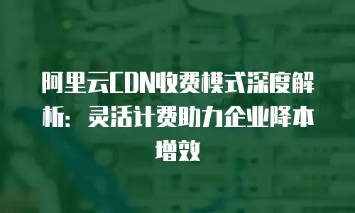 阿里云CDN收费模式深度解析：灵活计费助力企业降本增效