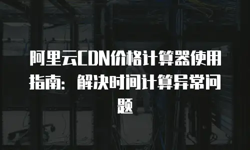 阿里云CDN价格计算器使用指南：解决时间计算异常问题