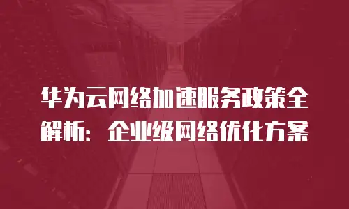 华为云网络加速服务政策全解析：企业级网络优化方案
