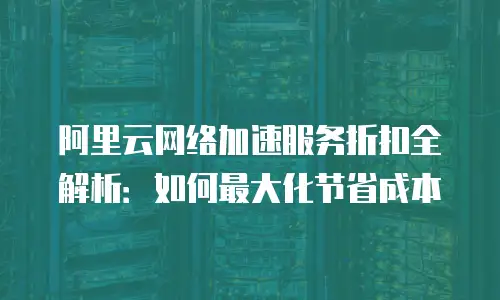 阿里云网络加速服务折扣全解析：如何最大化节省成本