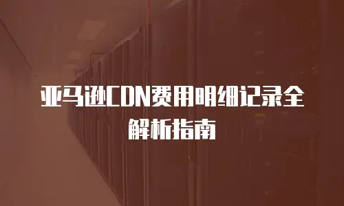 亚马逊CDN费用明细记录全解析指南
