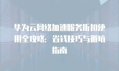 华为云网络加速服务折扣使用全攻略：省钱技巧与避坑指南