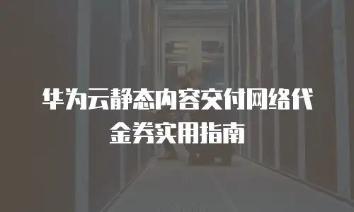 华为云静态内容交付网络代金券实用指南