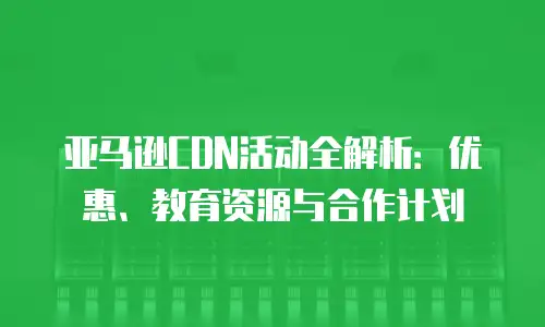 亚马逊CDN活动全解析：优惠、教育资源与合作计划