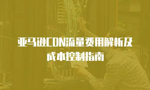 亚马逊CDN流量费用解析及成本控制指南