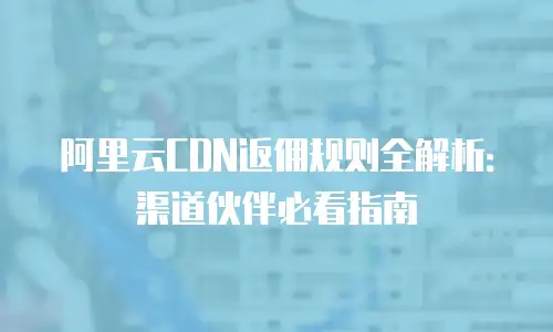 阿里云CDN返佣规则全解析：渠道伙伴必看指南