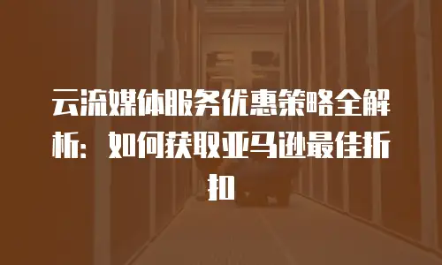 云流媒体服务优惠策略全解析：如何获取亚马逊最佳折扣