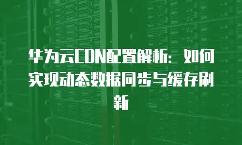 华为云CDN配置解析：如何实现动态数据同步与缓存刷新