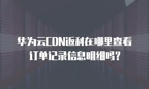 华为云CDN返利在哪里查看订单记录信息明细吗？