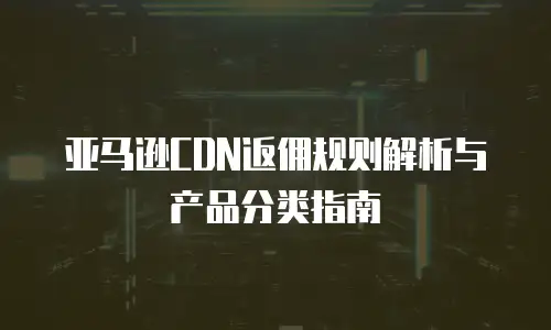 亚马逊CDN返佣规则解析与产品分类指南