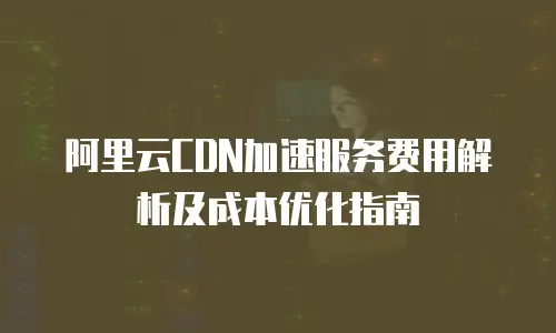 阿里云CDN加速服务费用解析及成本优化指南