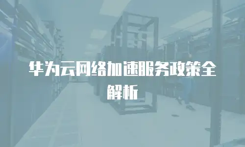 华为云网络加速服务政策全解析