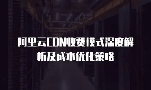 阿里云CDN收费模式深度解析及成本优化策略