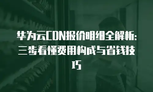 华为云CDN报价明细全解析：三步看懂费用构成与省钱技巧