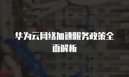 华为云网络加速服务政策全面解析