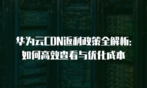 华为云CDN返利政策全解析：如何高效查看与优化成本
