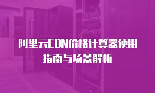 阿里云CDN价格计算器使用指南与场景解析