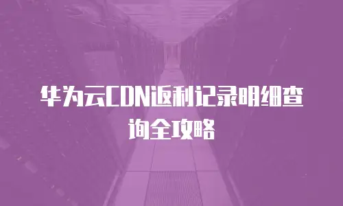 华为云CDN返利记录明细查询全攻略