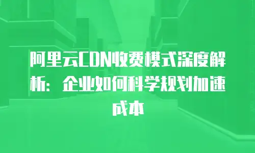 阿里云CDN收费模式深度解析：企业如何科学规划加速成本